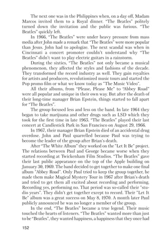 152
The next one was in the Philippines when, on a day off, Madam
Marcos invited them to a Royal dinner. “The Beatles” politely
turned down the invitation and the public was furious. “The
Beatles” quickly left.
In 1966, “The Beatles” were under heavy pressure from mass
media after John made a remark that “The Beatles” were more popular
than Jesus. John had to apologize. The next scandal was when in
Cincinnati a concert promoter couldn’t understand why “The
Beatles” didn’t want to play electric guitars in a rainstorm.
During the sixties, “The Beatles” not only became a musical
phenomenon, they affected the styles and fashions of the decade.
They transformed the record industry as well. They gain royalties
for artists and producers, revolutionized music tours and started the
Pop promo film or what we know today as "The Music Video".
All their albums, from “Please, Please Me” to “Abbey Road”
were all popular and unique in their own way. But after the death of
their long time manager Brian Epstein, things started to fall apart
for “The Beatles”.
The group focused less and less on the band. In late 1964 they
began to take marijuana and other drugs such as LSD which they
took for the first time in late 1965. “The Beatles” played their last
concert at Candlestick Park in San Francisco on August 29, 1966.
In 1967, their manager Brian Epstein died of an accidental drug
overdose. John and Paul quarrelled because Paul was trying to
become the leader of the group after Brian's death.
After “The White Album” they worked on the "Let It Be" project.
The relations between Paul and George became worse when they
started recording at Twickenham Film Studios. “The Beatles” gave
their last public appearance on the top of the Apple building on
January 30, 1969. The band decided to get together to make one final
album "Abbey Road". Only Paul tried to keep the group together, he
made them make Magical Mystery Tour in 1967 after Brian's death
and tried to get them all excited about recording and performing.
Recording yes, performing no. That period was so called their "stu
dio years". They didn’t get together except to record. Their "Let It
Be" album was a great success on May 8, 1970. A month later Paul
publicly announced he was no longer a member of the group.
In the end, “The Beatles” became a true legend. Their music
touched the hearts of listeners. “The Beatles” wanted more than just
to be “Beatles", they wanted happiness, a happiness that they once had
 