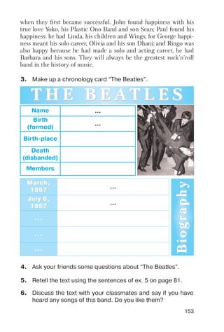 153
when they first became successful. John found happiness with his
true love Yoko, his Plastic Ono Band and son Sean; Paul found his
happiness: he had Linda, his children and Wings; for George happi
ness meant his solo career, Olivia and his son Dhani; and Ringo was
also happy because he had made a solo and acting career, he had
Barbara and his sons. They will always be the greatest rock'n'roll
band in the history of music.
3. Make up a chronology card “The Beatles”.
Name ...
Birth
(formed)
...
Birth place
Death
(disbanded)
Members
MarMarch,ch,
19571957
...
July 6,July 6,
19571957
...
......
......
......
T H E B E AT H E B E A T L E ST L E S
BiographyBiography
4. Ask your friends some questions about “The Beatles”.
5. Retell the text using the sentences of ex. 5 on page 81.
6. Discuss the text with your classmates and say if you have
heard any songs of this band. Do you like them?
 