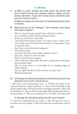 154
V. Writing
1. a) Work in pairs: dictate and write down the words that
you’ve learnt during your previous lessons. Make up sen
tences with them. If you don’t know how to write the word,
ask your friend to spell it.
b) Write an essay (not more than 16 sentences) about music
in Ukraine.
2. Read and act out the dialogue. Then change it into direct
and indirect speech.
— Oh, I see you have got a good music collection at home.
— It’s my hobby. I collect the best songs on discs.
— When do you listen to them all?
— I am fond of listening to music. If I want to have a drive, I lis
ten to rock music. If I need some relaxation, I choose jazz, blues
or classical music.
— And what is your favourite composer?
— I love Bach music.
— Are there any discs with modern popular music?
— Of course, there are. Here are they.
— Who is your favourite singer?
— I like Sviatoslav Vakarchuk. He writes a good music and songs.
Do you know him?
— Oh, yes, I do. As far as I remember he is a leading singer of
“Elza’s Okean”
— You are right. Would you like to listen to music now?
— With great pleasure.
3. a) Change the following sentences into indirect speech. Pay
attention to the verbs and pronouns.
b) Change the following sentences into direct speech.
1. She said, “I am writing music now”. 2. “I’ll play the drum at the
concert tomorrow”, John explained. 3. “I have never heard the songs
of this singer before. I’ll listen to them with great pleasure”, Oleh said
to his brother. 4. “Do you listen to the radio while you prepare dinner”,
the man asked. 5. “We were watching TV at 5 o’clock”, my sister said.
1. I said that I liked R’n’B very much. 2. We tell them we went to
the disco two days before. 3. She told them they would take a part in
 