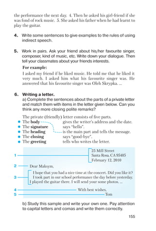 155
4. Write some sentences to give examples to the rules of using
indirect speech.
5. Work in pairs. Ask your friend about his/her favourite singer,
composer, kind of music, etc. Write down your dialogue. Then
tell your classmates about your friends interests.
6. Writing a letter.
a) Complete the sentences about the parts of a private letter
and match them with items in the letter given below. Can you
think any more closing polite remarks?
b) Study this sample and write your own one. Pay attention
to capital letters and comas and write them correctly.
the performance the next day. 4. Then he asked his girl friend if she
was fond of rock music. 5. She asked his father when he had learnt to
play the guitar.
For example:
I asked my friend if he liked music. He told me that he liked it
very much. I asked him what his favourite singer was. He
answered that his favourite singer was Oleh Skrypka. ...
The private (friendly) letter consists of five parts.
The body gives the writer’s address and the date.
The signature says “hello”.
The heading is the main part and tells the message.
The closing says “good bye”.
The greeting tells who writes the letter.
25 Mill Street
Santa Rosa, CA 95405
February 12, 2010
Dear Maksym,
I hope that you had a nice time at the concert. Did you like it?
I took part in our school performance the day before yesterday.
I played the guitar there. I will send your some photos. ...
With best wishes,
Tom
1
2
3
4
5
 
