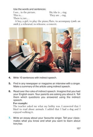 157
4. Write 10 sentences with indirect speech.
5. Find in any newspaper or magazine an interview with a singer.
Make a summary of the article using indirect speech.
Use the words and sentences:
I see… in the picture. He/she is ... ing.
This is… . They are ... ing.
There is/are… .
A boy, a girl, to play the piano/flute, to accompany (smb. on
smth.), a rehearsal, to rehearse, a concert.
6. Read over the rules of indirect speech. Imagine that you had
your English exam. Your parents are asking you about it. Tell
them which questions you answered using the indirect
speech.
7. Write an essay about your favourite singer. Tell your class
mates what you know and what you want to learn about
him/her.
For example:
The teacher asked me what my hobby was. I answered that I
liked to read about animals. I added that I had a dog and I
enjoyed walking it.
 