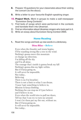 158
8. Prepare 10 questions for your classmates about their visiting
the concert (to the disco).
9. Write a letter to your favourite English speaking singer.
10. Project Work. Work in groups to make a wall newspaper
“Eurovision Song Contests”.
1) Find texts of songs which were performed in the contests
and translate them into Ukrainian.
2) Find an information about Ukrainian singers who took part in it.
3) Write an essay about Eurovision Song Contest 2005.
Home Reading
1. Read the songs and look up new words in a dictionary.
Dima Bilan – Believe
Even when the thunder and storm begins,
I'll be standing strong like a tree in the wind.
Nothing's gonna move this mountain
or change my direction.
I'm falling off the sky
and I'm all alone.
The courage that's inside is gonna break my fall
Nothing's gonna dim my light within.
But if I keep going on,
It will never be impossible.
Not today…
Believing
There is no I'm breathin'.
There is not a limit to what I can dream.
'Cause I got something to believe in,
Mission to keep climbing.
Nothing else can stop me if I just believe
and I believe in me.
Even when the world tries to pull me down,
Tell me that I can try to turn me around.
I won't let them put my fire out, without no.
But if I keep going on.
It will never be impossible.
Not today…
 