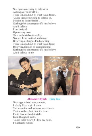 159
Yes, I got something to believe in
As long as I'm breathin'.
There is not a limit to what I can dream,
'Cause I got something to believe in,
Mission to keep climbin'.
Nothing else can stop me if I just believe
And I believe
I can do it all
Open every door
Turn unthinkable to reality
You see, I can do it all and more
Believing, as long as I'm breathing
There is not a limit to what I can dream
Believing, mission to keep climbing
Nothing else can stop me if I just believe
And I believe in me.
Years ago, when I was younger,
I kindly liked a girl I knew.
She was mine and we were sweethearts
That was then, but then it's true...
I'm in love with a fairytale,
Even though it hurts.
'Cause I don't care if I lose my mind.
I'm already cursed.
AAAAlllleeeexxxxaaaannnnddddeeeerrrr
RRRRyyyybbbbaaaakkkk
Alexander Rybak – Fairy Tale
 