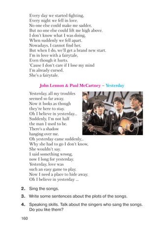 Yesterday, all my troubles
seemed so far away.
Now it looks as though
they're here to stay.
Oh I believe in yesterday...
Suddenly, I'm not half
the man I used to be.
There's a shadow
hanging over me.
Oh yesterday came suddenly...
Why she had to go I don't know,
She wouldn't say.
I said something wrong,
now I long for yesterday.
Yesterday, love was
such an easy game to play.
Now I need a place to hide away.
Oh I believe in yesterday ...
160
Every day we started fighting,
Every night we fell in love.
No one else could make me sadder,
But no one else could lift me high above.
I don't know what I was doing,
When suddenly we fell apart.
Nowadays, I cannot find her,
But when I do, we'll get a brand new start.
I'm in love with a fairytale,
Even though it hurts.
'Cause I don't care if I lose my mind
I'm already cursed.
She's a fairytale.
John Lennon & Paul McCartney – Yesterday
2. Sing the songs.
3. Write some sentences about the plots of the songs.
4. Speaking skills. Talk about the singers who sang the songs.
Do you like them?
 