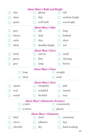 17
grey red long
brown dark bobbed
curly thin short
thick shoulder length red
slim plump tall
short thin medium height
petite well built overweight
About Mary’s Built and Height
hazel narrow small
green blue slanting
grey large brown
About Mary’s Eyes
square triangular pale
oval wrinkled tanned
round freckled rosy
About Mary’s Face
kind strict emotional
clever talkative lazy
cheerful shy hard working
About Mary’s Character
long straight
short snub
About Mary’s Nose
a mole a moustache
a tattoo glasses
About Mary’s Distinctive Features
About Mary’s Hair
 