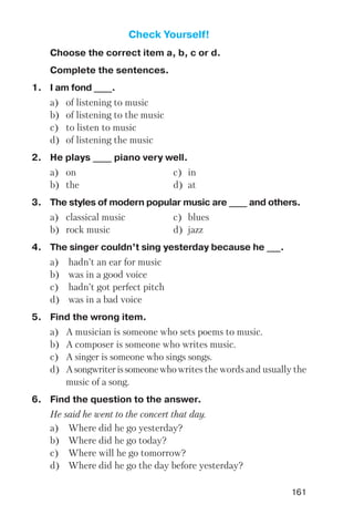 161
Check Yourself!
Choose the correct item a, b, c or d.
Complete the sentences.
1. I am fond ____.
a) of listening to music
b) of listening to the music
c) to listen to music
d) of listening the music
2. He plays ____ piano very well.
a) on c) in
b) the d) at
3. The styles of modern popular music are ____ and others.
a) classical music c) blues
b) rock music d) jazz
4. The singer couldn’t sing yesterday because he ___.
a) hadn’t an ear for music
b) was in a good voice
c) hadn’t got perfect pitch
d) was in a bad voice
5. Find the wrong item.
a) A musician is someone who sets poems to music.
b) A composer is someone who writes music.
c) A singer is someone who sings songs.
d) Asongwriterissomeonewhowrites the words and usually the
music of a song.
6. Find the question to the answer.
He said he went to the concert that day.
a) Where did he go yesterday?
b) Where did he go today?
c) Where will he go tomorrow?
d) Where did he go the day before yesterday?
 