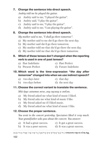 162
7. Change the sentence into direct speech.
Andriy told me he played the guitar.
a) Andriy said to me, “I played the guitar”.
b) Andriy said, “I play the guitar”.
c) Andriy said to me, “I play the guitar”.
d) Andriy said to me, “I am playing the guitar”.
8. Change the sentence into direct speech.
My mother said to me, “I shall go there tomorrow”.
a) My mother said to me she’d go there the next day.
b) My mother said she’d go there tomorrow.
c) My mother told me that she’d go there the next day.
d) My mother told me that she’d go there tomorrow.
9. Which of these tenses don’t changed when the reporting
verb is used in one of past tenses?
a) Past Indefinite c) Past Perfect
b) Present Perfect d) Future Indefinite
10. Which word is the time expression “the day after
tomorrow” changed into when we use indirect speech?
a) two days later c) that day
b) two days before d) the next day
11. Choose the correct variant to translate the sentence.
Мій друг запитав мене, яку музику я люблю.
a) My friend asked me what kind of music I liked.
b) My friend asks me what kind of music I like.
c) My friend asked me if I liked music.
d) My friend asked me what kind of music I like.
12. Choose the proper sentence.
You went to the concert yesterday. Spectators liked it very much.
Your grandfather asks you about the concert. You answer:
a) It had a great success. c) It got a great success.
b) It was a poor success. d) It was a great success.
Thekeystotheexercises:1a,2b,3b,c,d,4d,5a,6b,7c,8c,9c,10a,11a,12d.
 