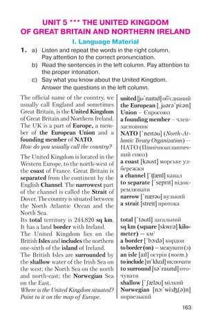 163
UNIT 5 *** THE UNITED KINGDOM
OF GREAT BRITAIN AND NORTHERN IRELAND
I. Language Material
1. a) Listen and repeat the words in the right column.
Pay attention to the correct pronunciation.
b) Read the sentences in the left column. Pay attention to
the proper intonation.
c) Say what you know about the United Kingdom.
Answer the questions in the left column.
The official name of the country, we
usually call England and sometimes
Great Britain, is the United Kingdom
of Great Britain and Northern Ireland.
The UK is a part of Europe, a mem
ber of the European Union and a
founding member of NATO.
How do you usually call the country?
The United Kingdom is located in the
Western Europe, to the north west of
the coast of France. Great Britain is
separated from the continent by the
English Channel. The narrowest part
of the channel is called the Strait of
Dover. The country is situated between
the North Atlantic Ocean and the
North Sea.
Its total territory is 244,820 sq km.
It has a land border with Ireland.
The United Kingdom lies on the
British Isles and includes the northern
one sixth of the island of Ireland.
The British Isles are surrounded by
the shallow water of the Irish Sea on
the west; the North Sea on the north
and north east; the Norwegian Sea
on the East.
Where is the United Kingdom situated?
Point to it on the map of Europe.
united [jU!naItId] об’єднаний
the European [@jUqrq!pJqn]
Union – Євросоюз
a founding member – член
засновник
NATO [!neItqU] (North At
lantic Treaty Organization) —
НАТО (Північноатлантич
ний союз)
a coast [kqUst] морське уз
бережжя
a channel [!Cxnl] канал
to separate [!seprIt] відок
ремлювати
narrow [!nxrqU] вузький
a strait [streIt] протока
total [!tqUtl] загальний
sq km (square [skwFq] kilo
meter) — км2
a border [!bLdq] кордон
toborder(on)—межувати(з)
an isle [aIl] острів (поет.)
toinclude[In!klu:d]включати
to surround [sq!raund] ото
чувати
shallow [!SxlqU] мілкий
Norwegian [nL!wJG(q)n]
норвезький
 