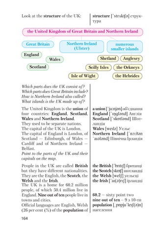 164
the United Kingdom of Great Britain and Northern Ireland
Great Britain
England
Scotland
Wales
Isle of Wight
Scilly Isles the Orkneys
Shetland
the Hebrides
Anglesey
Northern Ireland
(Ulster)
numerous
smaller islands
Look at the structure of the UK: structure [!strAkCq] струк
тура
Which parts does the UK consist of?
Which parts does Great Britain include?
How is Northern Ireland also called?
What islands is the UK made up of?
The United Kingdom is the union of
four countries: England, Scotland,
Wales and Northern Ireland.
They used to be separate nations.
The capital of the UK is London.
The capital of England is London, of
Scotland — Edinburgh, of Wales —
Cardiff and of Northern Ireland —
Belfast.
Point to the parts of the UK and their
capitals on the map.
People in the UK are called British
but they have different nationalities.
They are the English, the Scotch, the
Welsh and the Irish.
The UK is a home for 60.2 million
people, of which 50.4 million live in
England. Nine out of ten people live in
towns and cities.
Official languages are English, Welsh
(26 per cent (%) of the population of
a union [!ju:njqn] об’єднання
England [!INglqnd] Англія
Scotland [!skPtlqnd] Шот
ландія
Wales [weIlz] Уельс
Northern Ireland [!nO:Dqn
!aIqlqnd] Північна Ірландія
the British [!brItIS] британці
the Scotch [skPC] шотландці
the Welsh [welS] уельсці
the Irish [!aI(q)rIS] ірландці
60.2 — sixty point two
nine out of ten – 9 з 10 ти
population [@pPpju!leIS(q)n]
населення
 