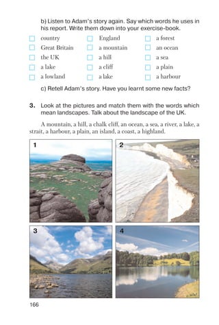 166
b) Listen to Adam’s story again. Say which words he uses in
his report. Write them down into your exercise book.
c) Retell Adam’s story. Have you learnt some new facts?
country England a forest
Great Britain a mountain an ocean
the UK a hill a sea
a lake a cliff a plain
a lowland a lake a harbour
3. Look at the pictures and match them with the words which
mean landscapes. Talk about the landscape of the UK.
A mountain, a hill, a chalk cliff, an ocean, a sea, a river, a lake, a
strait, a harbour, a plain, an island, a coast, a highland.
1 2
3 4
 