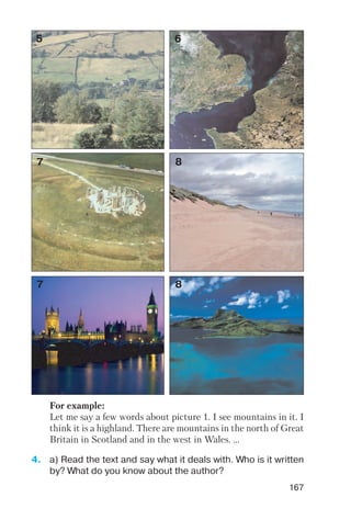 167
5 6
7 8
7 8
For example:
Let me say a few words about picture 1. I see mountains in it. I
think it is a highland. There are mountains in the north of Great
Britain in Scotland and in the west in Wales. ...
4. a) Read the text and say what it deals with. Who is it written
by? What do you know about the author?
 