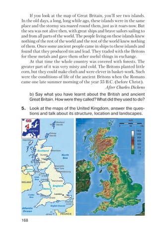 168
5. Look at the maps of the United Kingdom, answer the ques
tions and talk about its structure, location and landscapes.
b) Say what you have learnt about the British and ancient
Great Britain. How were they called? What did they used to do?
If you look at the map of Great Britain, you'll see two islands.
In the old days, a long, long while ago, these islands were in the same
place and the stormy sea roared round them, just as it roars now. But
the sea was not alive then, with great ships and brave sailors sailing to
and from all parts of the world. The people living on these islands knew
nothing of the rest of the world and the rest of the world knew nothing
of them. Once some ancient people came in ships to these islands and
found that they produced tin and lead. They traded with the Britons
for these metals and gave them other useful things in exchange.
At that time the whole country was covered with forests. The
greater part of it was very misty and cold. The Britons planted little
corn, but they could make cloth and were clever in basket work. Such
were the conditions of life of the ancient Britons when the Romans
came one late summer morning of the year 55 B.C. (before Christ).
After Charles Dickens
 