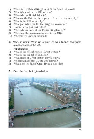 169
7. Describe the photo given below.
6. Work in pairs. Make up a quiz for your friend: ask some
questions about the UK.
1) Where is the United Kingdom of Great Britain situated?
2) What islands does the UK include?
3) Where do the British Isles lie?
4) What are the British Isles separated from the continent by?
5) What is the UK washed by?
6) What parts does the United Kingdom consist of?
7) How is the largest part called?
8) Where do the parts of the United Kingdom lie?
9) Where are the mountains located in the UK?
10) Where is the lowland situated?
For example:
1) What is the official name of Great Britain?
2) What is the capital of England?
3) What rivers of Great Britain do you know?
4) Which sights of the UK are well known?
5) What does the flag of Great Britain look like?
 