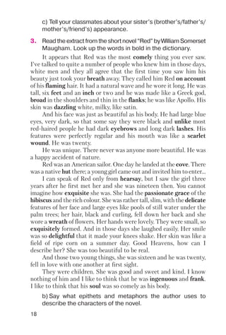 18
c) Tell your classmates about your sister’s (brother’s/father’s/
mother’s/friend’s) appearance.
b) Say what epithets and metaphors the author uses to
describe the characters of the novel.
It appears that Red was the most comely thing you ever saw.
I’ve talked to quite a number of people who knew him in those days,
white men and they all agree that the first time you saw him his
beauty just took your breath away. They called him Red on account
of his flaming hair. It had a natural wave and he wore it long. He was
tall, six feet and an inch or two and he was made like a Greek god,
broad in the shoulders and thin in the flanks; he was like Apollo. His
skin was dazzling white, milky, like satin.
And his face was just as beautiful as his body. He had large blue
eyes, very dark, so that some say they were black and unlike most
red haired people he had dark eyebrows and long dark lashes. His
features were perfectly regular and his mouth was like a scarlet
wound. He was twenty.
He was unique. There never was anyone more beautiful. He was
a happy accident of nature.
Red was an American sailor. One day he landed at the cove. There
was a native hut there; a young girl came out and invited him to enter…
I can speak of Red only from hearsay, but I saw the girl three
years after he first met her and she was nineteen then. You cannot
imagine how exquisite she was. She had the passionate grace of the
hibiscus and the rich colour. She was rather tall, slim, with the delicate
features of her face and large eyes like pools of still water under the
palm trees; her hair, black and curling, fell down her back and she
wore a wreath of flowers. Her hands were lovely. They were small, so
exquisitely formed. And in those days she laughed easily. Her smile
was so delightful that it made your knees shake. Her skin was like a
field of ripe corn on a summer day. Good Heavens, how can I
describe her? She was too beautiful to be real.
And those two young things, she was sixteen and he was twenty,
fell in love with one another at first sight.
They were children. She was good and sweet and kind. I know
nothing of him and I like to think that he was ingenuous and frank.
I like to think that his soul was so comely as his body.
3. Read the extract from the short novel “Red” by William Somerset
Maugham. Look up the words in bold in the dictionary.
 