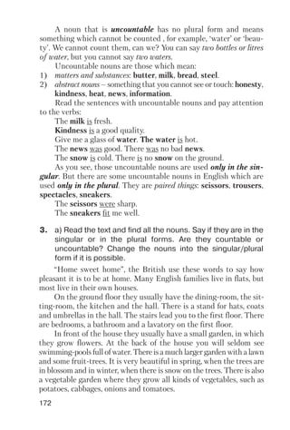 172
A noun that is uncountable has no plural form and means
something which cannot be counted , for example, ‘water’ or ‘beau
ty’. We cannot count them, can we? You can say two bottles or litres
of water, but you cannot say two waters.
Uncountable nouns are those which mean:
1) matters and substances: butter, milk, bread, steel.
2) abstract nouns – something that you cannot see or touch: honesty,
kindness, heat, news, information.
Read the sentences with uncountable nouns and pay attention
to the verbs:
The milk is fresh.
Kindness is a good quality.
Give me a glass of water. The water is hot.
The news was good. There was no bad news.
The snow is cold. There is no snow on the ground.
As you see, those uncountable nouns are used only in the sin
gular. But there are some uncountable nouns in English which are
used only in the plural. They are paired things: scissors, trousers,
spectacles, sneakers.
The scissors were sharp.
The sneakers fit me well.
3. a) Read the text and find all the nouns. Say if they are in the
singular or in the plural forms. Are they countable or
uncountable? Change the nouns into the singular/plural
form if it is possible.
“Home sweet home”, the British use these words to say how
pleasant it is to be at home. Many English families live in flats, but
most live in their own houses.
On the ground floor they usually have the dining room, the sit
ting room, the kitchen and the hall. There is a stand for hats, coats
and umbrellas in the hall. The stairs lead you to the first floor. There
are bedrooms, a bathroom and a lavatory on the first floor.
In front of the house they usually have a small garden, in which
they grow flowers. At the back of the house you will seldom see
swimming pools full of water. There is a much larger garden with a lawn
and some fruit trees. It is very beautiful in spring, when the trees are
in blossom and in winter, when there is snow on the trees. There is also
a vegetable garden where they grow all kinds of vegetables, such as
potatoes, cabbages, onions and tomatoes.
 