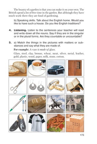 173
4. Listening. Listen to the sentences your teacher will read
and write down all the nouns. Say if they are in the singular
or in the plural forms. Are they countable or uncountable?
5. a) Match the things in the pictures with matters or sub
stances and say what they are made of.
b) Speaking skills. Talk about the English home. Would you
like to have such a house. Do you like English traditions?
The beauty of a garden is that you can make it on your own. The
British spend a lot of free time in the garden. But although they have
much work there they are fond of gardening.
For example: A vase is made of glass.
Glass, steel, clay, bronze, wheat, meat, silver, metal, leather,
gold, plastic, wood, paper, milk, stone, cotton.
 