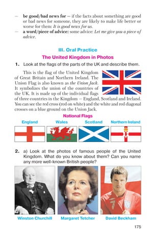 This is the flag of the United Kingdom
of Great Britain and Northern Ireland. The
Union Flag is also known as the Union Jack.
It symbolizes the union of the countries of
the UK. It is made up of the individual flags
of three countries in the Kingdom — England, Scotland and Ireland.
You can see the red cross (red on white) and the white and red diagonal
crosses on a blue ground on the Union Jack.
— be good/bad news for — if the facts about something are good
or bad news for someone, they are likely to make life better or
worse for them: It is good news for us.
— a word/piece of advice: some advice: Let me give you a piece of
advice.
1. Look at the flags of the parts of the UK and describe them.
2. a) Look at the photos of famous people of the United
Kingdom. What do you know about them? Can you name
any more well known British people?
III. Oral Practice
The United Kingdom in Photos
National Flags
Northern IrelandEngland ScotlandWales
175
Winston Churchill Margaret Tetcher David Beckham
 