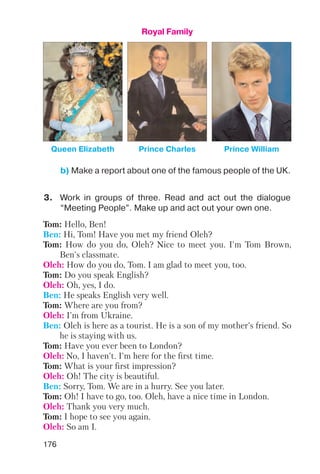 176
Royal Family
Queen Elizabeth Prince Charles Prince William
b) Make a report about one of the famous people of the UK.
3. Work in groups of three. Read and act out the dialogue
“Meeting People”. Make up and act out your own one.
Tom: Hello, Ben!
Ben: Hi, Tom! Have you met my friend Oleh?
Tom: How do you do, Oleh? Nice to meet you. I'm Tom Brown,
Ben's classmate.
Oleh: How do you do, Tom. I am glad to meet you, too.
Tom: Do you speak English?
Oleh: Oh, yes, I do.
Ben: He speaks English very well.
Tom: Where are you from?
Oleh: I'm from Ukraine.
Ben: Oleh is here as a tourist. He is a son of my mother's friend. So
he is staying with us.
Tom: Have you ever been to London?
Oleh: No, I haven't. I'm here for the first time.
Tom: What is your first impression?
Oleh: Oh! The city is beautiful.
Ben: Sorry, Tom. We are in a hurry. See you later.
Tom: Oh! I have to go, too. Oleh, have a nice time in London.
Oleh: Thank you very much.
Tom: I hope to see you again.
Oleh: So am I.
 