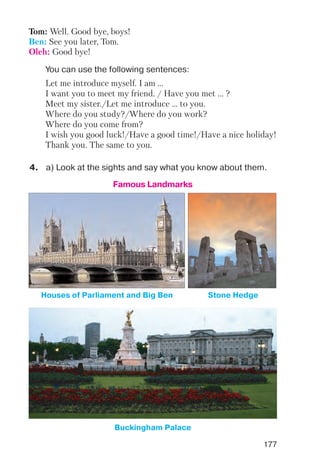 177
4. a) Look at the sights and say what you know about them.
You can use the following sentences:
Tom: Well. Good bye, boys!
Ben: See you later, Tom.
Oleh: Good bye!
Let me introduce myself. I am …
I want you to meet my friend. / Have you met … ?
Meet my sister./Let me introduce … to you.
Where do you study?/Where do you work?
Where do you come from?
I wish you good luck!/Have a good time!/Have a nice holiday!
Thank you. The same to you.
Famous Landmarks
Houses of Parliament and Big Ben Stone Hedge
Buckingham Palace
 