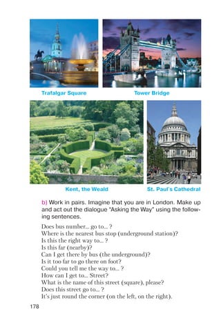 178
Trafalgar Square Tower Bridge
Kent, the Weald St. Paul's Cathedral
b) Work in pairs. Imagine that you are in London. Make up
and act out the dialogue “Asking the Way” using the follow
ing sentences.
Does bus number... go to... ?
Where is the nearest bus stop (underground station)?
Is this the right way to... ?
Is this far (nearby)?
Can I get there by bus (the underground)?
Is it too far to go there on foot?
Could you tell me the way to... ?
How can I get to... Street?
What is the name of this street (square), please?
Does this street go to... ?
It’s just round the corner (on the left, on the right).
 