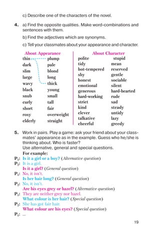 19
c) Describe one of the characters of the novel.
4. a) Find the opposite qualities. Make word combinations and
sentences with them.
b) Find the adjectives which are synonyms.
thin plump
dark pale
slim blond
large long
wavy thick
black young
snub small
curly tall
short fair
rosy overweight
elderly straight
About Appearance
polite stupid
tidy mean
hot tempered reserved
shy gentle
honest sociable
emotional silent
generous hard hearted
hard working rude
strict sad
kind steady
clever untidy
talkative lazy
cheerful greedy
About Character
c) Tell your classmates about your appearance and character.
5. Work in pairs. Play a game: ask your friend about your class
mates’ appearance as in the example. Guess who he/she is
thinking about. Who is faster?
Use alternative, general and special questions.
For example:
P1: Is it a girl or a boy? (Alternative question)
P2: It is a girl.
Is it a girl? (General question)
P1: No, it isn’t.
Is her hair long? (General question)
P2: No, it isn’t.
Are his eyes grey or hazel? (Alternative question)
P1: They are neither grey nor hazel.
What colour is her hair? (Special question)
P2: She has got fair hair.
What colour are his eyes? (Special question)
P1: ...
 