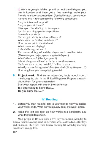 182
c) Work in groups. Make up and act out the dialogue: you
are in London and have got a free evening; invite your
friends to a sports competition (football match, tennis tour
nament, etc.). You can use the following sentences:
Are you interested in sport?
Are you good at tennis?
I like sport, but don't go in for anyone.
I prefer watching sports competitions.
I am only a sports fan.
Can we get tickets for a football match?
When does the football match start?
How can we get to the stadium?
What teams are playing?
It should be a great match.
The teamwork is good and the players are in excellent trim.
(Команда грає добре, гравці в чудовій формі.)
What's the score? (Який рахунок?)
I think the game will end with the score three to one.
Could we see a boxing match? / I'd like to see a …
Would you care for a game of chess (tennis)? (Як щодо гри в ... ?)
How long have you been playing tennis?
8. Project work. Find some interesting facts about sport,
meals, sights, etc. in the United Kingdom. Prepare a report
about them for your classmates.
Start your report with one of the sentences:
It is interesting to know that ...
Do you know that ... ?
1. Before you start reading, talk to your friends how you spend
your week ends. What do you usually do at the week ends?
2. Read the text and look up new words in a dictionary. Say
what the text deals with.
Most people in Britain work a five day week, from Monday to
Friday. Schools, colleges and universities are also closed on Saturdays
and Sundays. Therefore from Friday evening till Monday morning
people are usually free.
IV. Reading
 