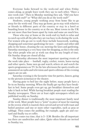 183
Everyone looks forward to the week end and when Friday
comes along, as people leave work they say to each other, “Have a
nice week end.” Then in Monday morning they ask, “Did you have
a nice week end?” or “What did you do at the week end?”
Students, young people working away from home like to go
away for the week end. They may go home, go to stay with relatives
or friends in different parts of the country or stay in a hotel or
boarding house in the country or at the sea. Most towns in the UK
are not more than four hours apart by train and some are much less.
These who stay at home at the week end try both to relax and
to catch up with all the jobs they are too busy to do during the week.
For women who go out to work these include housework, washing,
shopping and sometimes gardening; for men — repairs and other odd
jobs in the house, cleaning the car, mowing the lawn and gardening.
Saturday morning is a very busy time for shopping, as this is the only
day when people who are at work can shop for any length of time.
On Sunday shops are closed all day.
On Saturday afternoon the most important sporting events of
the week take place — football, rugby, cricket, tennis, horse racing
and other sports. Some men go and watch; others sit and watch the
sports programmes on TV. In the late afternoon the sports results are
announced on radio and television and sports editions of the evening
papers are on sale.
Saturday evening is the favourite time for parties, dances, going
to the pictures (cinema) or the theatre.
Having gone to bed late the night before, many people have a
lie in on Sunday morning. When the finally get up they have break
fast in bed. Some people even get up, get breakfast themselves and
take it back to bed. While having breakfast people start reading the
Sunday newspapers. There are at least eight newspapers which are
published weekly on Sunday.
Sunday dinner is traditionally the most important family meal
of the week. Most people have a “joint” (a piece of meat for roasting
in the oven), which is roasted, then carved and served with roast and
boiled potatoes and one or more other vegetables, such as peas or
cabbage. Then comes the pudding, for example, apple pie and cus
tard and finally tea or coffee.
Then comes tea time, that is 5—5.30. Besides the all important
tea there are sandwiches and cakes. Quite often friends are invited
to Sunday tea.
 