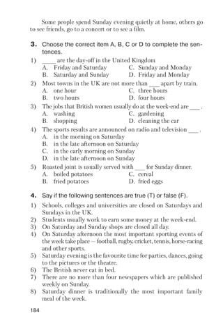 184
Some people spend Sunday evening quietly at home, others go
to see friends, go to a concert or to see a film.
4. Say if the following sentences are true (T) or false (F).
1) Schools, colleges and universities are closed on Saturdays and
Sundays in the UK.
2) Students usually work to earn some money at the week end.
3) On Saturday and Sunday shops are closed all day.
4) On Saturday afternoon the most important sporting events of
the week take place — football, rugby, cricket, tennis, horse racing
and other sports.
5) Saturday evening is the favourite time for parties, dances, going
to the pictures or the theatre.
6) The British never eat in bed.
7) There are no more than four newspapers which are published
weekly on Sunday.
8) Saturday dinner is traditionally the most important family
meal of the week.
3. Choose the correct item A, B, C or D to complete the sen
tences.
1) ____ are the day off in the United Kingdom
A. Friday and Saturday C. Sunday and Monday
B. Saturday and Sunday D. Friday and Monday
2) Most towns in the UK are not more than ___ apart by train.
A. one hour C. three hours
B. two hours D. four hours
3) The jobs that British women usually do at the week end are ___ .
A. washing C. gardening
B. shopping D. cleaning the car
4) The sports results are announced on radio and television ___ .
A. in the morning on Saturday
B. in the late afternoon on Saturday
C. in the early morning on Sunday
D. in the late afternoon on Sunday
5) Roasted joint is usually served with ___ for Sunday dinner.
A. boiled potatoes C. cereal
B. fried potatoes D. fried eggs
 
