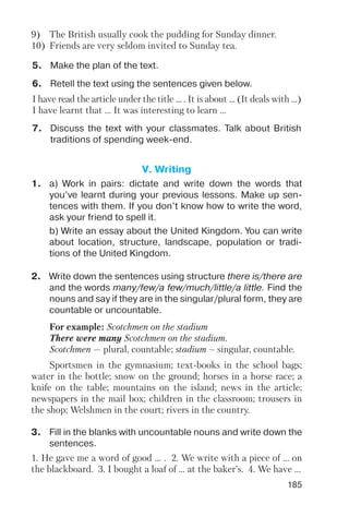 185
I have read the article under the title ... . It is about ... (It deals with ...)
I have learnt that ... It was interesting to learn ...
6. Retell the text using the sentences given below.
7. Discuss the text with your classmates. Talk about British
traditions of spending week end.
5. Make the plan of the text.
9) The British usually cook the pudding for Sunday dinner.
10) Friends are very seldom invited to Sunday tea.
V. Writing
1. a) Work in pairs: dictate and write down the words that
you’ve learnt during your previous lessons. Make up sen
tences with them. If you don’t know how to write the word,
ask your friend to spell it.
b) Write an essay about the United Kingdom. You can write
about location, structure, landscape, population or tradi
tions of the United Kingdom.
2. Write down the sentences using structure there is/there are
and the words many/few/a few/much/little/a little. Find the
nouns and say if they are in the singular/plural form, they are
countable or uncountable.
3. Fill in the blanks with uncountable nouns and write down the
sentences.
Sportsmen in the gymnasium; text books in the school bags;
water in the bottle; snow on the ground; horses in a horse race; a
knife on the table; mountains on the island; news in the article;
newspapers in the mail box; children in the classroom; trousers in
the shop; Welshmen in the court; rivers in the country.
For example: Scotchmen on the stadium
There were many Scotchmen on the stadium.
Scotchmen — plural, countable; stadium – singular, countable.
1. He gave me a word of good ... . 2. We write with a piece of ... on
the blackboard. 3. I bought a loaf of ... at the baker’s. 4. We have ...
 
