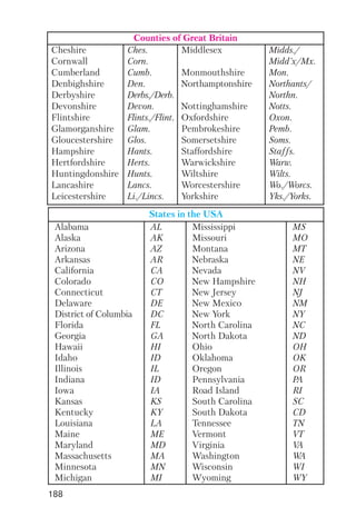 188
Counties of Great Britain
Cheshire
Cornwall
Cumberland
Denbighshire
Derbyshire
Devonshire
Flintshire
Glamorganshire
Gloucestershire
Hampshire
Hertfordshire
Huntingdonshire
Lancashire
Leicestershire
Ches.
Corn.
Cumb.
Den.
Derbs./Derb.
Devon.
Flints./Flint.
Glam.
Glos.
Hants.
Herts.
Hunts.
Lancs.
Li./Lincs.
Middlesex
Monmouthshire
Northamptonshire
Nottinghamshire
Oxfordshire
Pembrokeshire
Somersetshire
Staffordshire
Warwickshire
Wiltshire
Worcestershire
Yorkshire
Midds./
Midd'x/Mx.
Mon.
Northants/
Northn.
Notts.
Oxon.
Pemb.
Soms.
Staffs.
Warw.
Wilts.
Wo./Worcs.
Yks./Yorks.
States in the USA
Alabama
Alaska
Arizona
Arkansas
California
Colorado
Connecticut
Delaware
District of Columbia
Florida
Georgia
Hawaii
Idaho
Illinois
Indiana
Iowa
Kansas
Kentucky
Louisiana
Maine
Maryland
Massachusetts
Minnesota
Michigan
AL
AK
AZ
AR
CA
CO
CT
DE
DC
FL
GA
HI
ID
IL
ID
IA
KS
KY
LA
ME
MD
MA
MN
MI
Mississippi
Missouri
Montana
Nebraska
Nevada
New Hampshire
New Jersey
New Mexico
New York
North Carolina
North Dakota
Ohio
Oklahoma
Oregon
Pennsylvania
Road Island
South Carolina
South Dakota
Tennessee
Vermont
Virginia
Washington
Wisconsin
Wyoming
MS
MO
MT
NE
NV
NH
NJ
NM
NY
NC
ND
OH
OK
OR
PA
RI
SC
CD
TN
VT
VA
WA
WI
WY
 