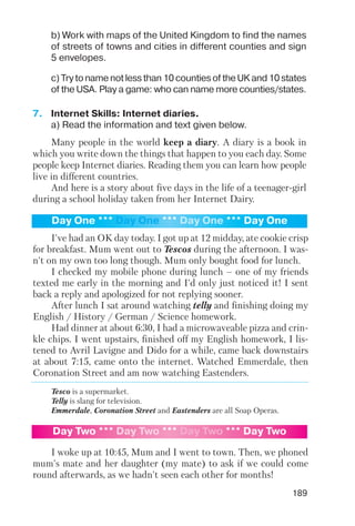 189
b) Work with maps of the United Kingdom to find the names
of streets of towns and cities in different counties and sign
5 envelopes.
c) Try to name not less than 10 counties of the UK and 10 states
of the USA. Play a game: who can name more counties/states.
7. Internet Skills: Internet diaries.
a) Read the information and text given below.
Many people in the world keep a diary. A diary is a book in
which you write down the things that happen to you each day. Some
people keep Internet diaries. Reading them you can learn how people
live in different countries.
And here is a story about five days in the life of a teenager girl
during a school holiday taken from her Internet Dairy.
I've had an OK day today. I got up at 12 midday, ate cookie crisp
for breakfast. Mum went out to Tescos during the afternoon. I was
n't on my own too long though. Mum only bought food for lunch.
I checked my mobile phone during lunch – one of my friends
texted me early in the morning and I'd only just noticed it! I sent
back a reply and apologized for not replying sooner.
After lunch I sat around watching telly and finishing doing my
English / History / German / Science homework.
Had dinner at about 6:30, I had a microwaveable pizza and crin
kle chips. I went upstairs, finished off my English homework, I lis
tened to Avril Lavigne and Dido for a while, came back downstairs
at about 7:15, came onto the internet. Watched Emmerdale, then
Coronation Street and am now watching Eastenders.
Tesco is a supermarket.
Telly is slang for television.
Emmerdale, Coronation Street and Eastenders are all Soap Operas.
I woke up at 10:45, Mum and I went to town. Then, we phoned
mum's mate and her daughter (my mate) to ask if we could come
round afterwards, as we hadn't seen each other for months!
Day One *** Day One *** Day One *** Day One
Day Two *** Day Two *** Day Two *** Day Two
 