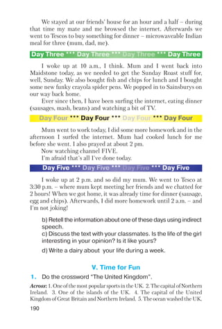 190
We stayed at our friends’ house for an hour and a half – during
that time my mate and me browsed the internet. Afterwards we
went to Tescos to buy something for dinner – microwaveable Indian
meal for three (mum, dad, me).
I woke up at 10 a.m., I think. Mum and I went back into
Maidstone today, as we needed to get the Sunday Roast stuff for,
well, Sunday. We also bought fish and chips for lunch and I bought
some new funky crayola spider pens. We popped in to Sainsburys on
our way back home.
Ever since then, I have been surfing the internet, eating dinner
(sausages, mash, beans) and watching a bit of TV.
Mum went to work today, I did some more homework and in the
afternoon I surfed the internet. Mum had cooked lunch for me
before she went. I also prayed at about 2 pm.
Now watching channel FIVE.
I'm afraid that's all I've done today.
I woke up at 2 p.m. and so did my mum. We went to Tesco at
3:30 p.m. – where mum kept meeting her friends and we chatted for
2 hours! When we got home, it was already time for dinner (sausage,
egg and chips). Afterwards, I did more homework until 2 a.m. – and
I'm not joking!
Day Three *** Day Three *** Day Three *** Day Three
Day Four *** Day Four *** Day Four *** Day Four
Day Five *** Day Five *** Day Five *** Day Five
b) Retell the information about one of these days using indirect
speech.
c) Discuss the text with your classmates. Is the life of the girl
interesting in your opinion? Is it like yours?
d) Write a dairy about your life during a week.
V. Time for Fun
1. Do the crossword “The United Kingdom”.
Across: 1. One of the most popular sports in the UK. 2. The capital of Northern
Ireland. 3. One of the islands of the UK. 4. The capital of the United
Kingdom of Great Britain and Northern Ireland. 5. The ocean washed the UK.
 