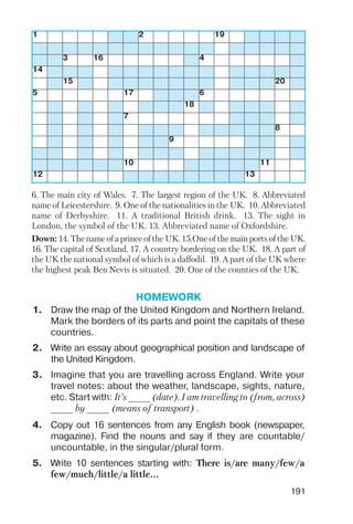 191
1 2 19
3 16 4
14
15 20
5 17 6
18
7
8
9
10 11
12 13
6. The main city of Wales. 7. The largest region of the UK. 8. Abbreviated
name of Leicestershire. 9. One of the nationalities in the UK. 10. Abbreviated
name of Derbyshire. 11. A traditional British drink. 13. The sight in
London, the symbol of the UK. 13. Abbreviated name of Oxfordshire.
Down: 14. The name of a prince of the UK. 15.One of the main ports of the UK.
16. The capital of Scotland. 17. A country bordering on the UK. 18. A part of
the UK the national symbol of which is a daffodil. 19. A part of the UK where
the highest peak Ben Nevis is situated. 20. One of the counties of the UK.
HOMEWORK
1. Draw the map of the United Kingdom and Northern Ireland.
Mark the borders of its parts and point the capitals of these
countries.
2. Write an essay about geographical position and landscape of
the United Kingdom.
3. Imagine that you are travelling across England. Write your
travel notes: about the weather, landscape, sights, nature,
etc. Start with: It’s ____ (date). I am travelling to (from, across)
____ by ____ (means of transport) .
4. Copy out 16 sentences from any English book (newspaper,
magazine). Find the nouns and say if they are countable/
uncountable, in the singular/plural form.
5. Write 10 sentences starting with: There is/are many/few/a
few/much/little/a little...
 
