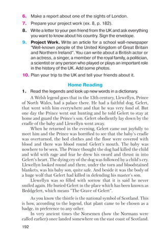 192
6. Make a report about one of the sights of London.
7. Prepare your project work (ex. 8, p. 182).
10. Plan your trip to the UK and tell your friends about it.
8. Write a letter to your pen friend from the UK and ask everything
you want to know about his country. Sign the envelope.
9. Project Work. Write an article for a school wall newspaper
“Well known people of the United Kingdom of Great Britain
and Northern Ireland”. You can write about a British actor or
an actress, a singer, a member of the royal family, a politician,
a scientist or any person who played or plays an important role
in the history of the UK. Add some photos.
Home Reading
1. Read the legends and look up new words in a dictionary.
A Welsh legend goes that in the 13th century, Llewellyn, Prince
of North Wales, had a palace there. He had a faithful dog, Gelert,
that went with him everywhere and that he was very fond of. But
one day the Prince went out hunting and he told Gelert to stay at
home and guard the Prince's son. Gelert obediently lay down by the
cradle of the baby and Llewellyn went away.
When he returned in the evening, Gelert came out joyfully to
meet him and the Prince was horrified to see that the baby's cradle
was overturned, the bed clothes and the floor were covered with
blood and there was blood round Gelert's mouth. The baby was
nowhere to be seen. The Prince thought the dog had killed the child
and wild with rage and fear he drew his sword and thrust in into
Gelert's heart. The dying cry of the dog was followed by a child's cry.
Llewellyn looked round and there, under the torn and bloodstained
blankets, was his baby son, quite safe. And beside it was the body of
a huge wolf that Gelert had killed in defending his master's son.
Llewellyn was so filled with sorrow that it is said he never
smiled again. He buried Gelert in the place which has been known as
Beddgelert, which means "The Grave of Gelert".
As you know the thistle is the national symbol of Scotland. This
is how, according to the legend, that plant came to be chosen as a
badge, in preference to any other.
In very ancient times the Norsemen (how the Normans were
called earlier) once landed somewhere on the east coast of Scotland.
 