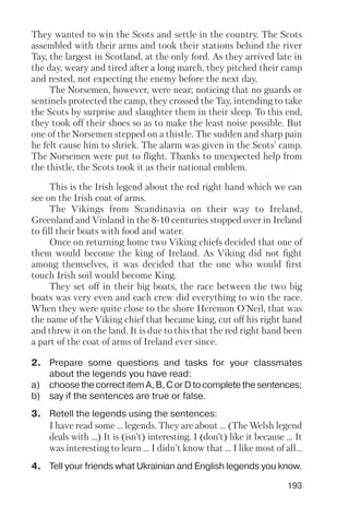 193
They wanted to win the Scots and settle in the country. The Scots
assembled with their arms and took their stations behind the river
Tay, the largest in Scotland, at the only ford. As they arrived late in
the day, weary and tired after a long march, they pitched their camp
and rested, not expecting the enemy before the next day.
The Norsemen, however, were near; noticing that no guards or
sentinels protected the camp, they crossed the Tay, intending to take
the Scots by surprise and slaughter them in their sleep. To this end,
they took off their shoes so as to make the least noise possible. But
one of the Norsemen stepped on a thistle. The sudden and sharp pain
he felt cause him to shriek. The alarm was given in the Scots' camp.
The Norsemen were put to flight. Thanks to unexpected help from
the thistle, the Scots took it as their national emblem.
This is the Irish legend about the red right hand which we can
see on the Irish coat of arms.
The Vikings from Scandinavia on their way to Ireland,
Greenland and Vinland in the 8 10 centuries stopped over in Ireland
to fill their boats with food and water.
Once on returning home two Viking chiefs decided that one of
them would become the king of Ireland. As Viking did not fight
among themselves, it was decided that the one who would first
touch Irish soil would become King.
They set off in their big boats, the race between the two big
boats was very even and each crew did everything to win the race.
When they were quite close to the shore Heremon O'Neil, that was
the name of the Viking chief that became king, cut off his right hand
and threw it on the land. It is due to this that the red right hand been
a part of the coat of arms of Ireland ever since.
2. Prepare some questions and tasks for your classmates
about the legends you have read:
a) choose the correct item A, B, C or D to complete the sentences;
b) say if the sentences are true or false.
3. Retell the legends using the sentences:
I have read some ... legends. They are about ... (The Welsh legend
deals with ...) It is (isn’t) interesting. I (don’t) like it because ... It
was interesting to learn ... I didn’t know that ... I like most of all...
4. Tell your friends what Ukrainian and English legends you know.
 