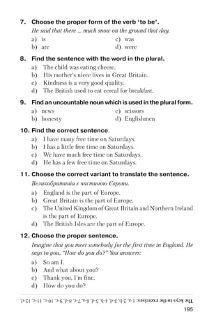 195
7. Choose the proper form of the verb ‘to be’.
He said that there ... much snow on the ground that day.
a) is c) was
b) are d) were
8. Find the sentence with the word in the plural.
a) The child was eating cheese.
b) His mother’s niece lives in Great Britain.
c) Kindness is a very good quality.
d) The British used to eat cereal for breakfast.
9. Find an uncountable noun which is used in the plural form.
a) news c) scissors
b) honesty d) Englishmen
10. Find the correct sentence.
a) I have many free time on Saturdays.
b) I has a little free time on Saturdays.
c) We have much free time on Saturdays.
d) He has a few free time on Saturdays.
11. Choose the correct variant to translate the sentence.
Великобританія є частиною Європи.
a) England is the part of Europe.
b) Great Britain is the part of Europe.
c) The United Kingdom of Great Britain and Northern Ireland
is the part of Europe.
d) The British Isles are the part of Europe.
12. Choose the proper sentence.
Imagine that you meet somebody for the first time in England. He
says to you, “How do you do?” You answers:
a) So am I.
b) And what about you?
c) Thank you, I’m fine.
d) How do you do?
Thekeystotheexercises:1a,2b,3d,4b,5d,6a,7c,8d,9c,10c,11c,12d.
 