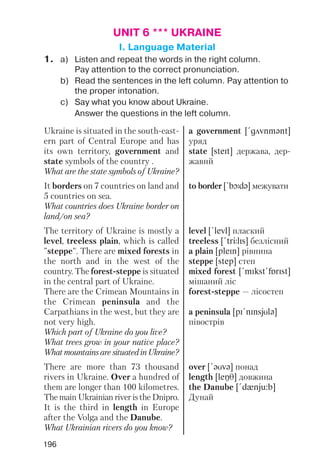 196
UNIT 6 *** UKRAINE
I. Language Material
1. a) Listen and repeat the words in the right column.
Pay attention to the correct pronunciation.
b) Read the sentences in the left column. Pay attention to
the proper intonation.
c) Say what you know about Ukraine.
Answer the questions in the left column.
Ukraine is situated in the south east
ern part of Central Europe and has
its own territory, government and
state symbols of the country .
What are the state symbols of Ukraine?
It borders on 7 countries on land and
5 countries on sea.
What countries does Ukraine border on
land/on sea?
The territory of Ukraine is mostly a
level, treeless plain, which is called
"steppe". There are mixed forests in
the north and in the west of the
country. The forest steppe is situated
in the central part of Ukraine.
There are the Crimean Mountains in
the Crimean peninsula and the
Carpathians in the west, but they are
not very high.
Which part of Ukraine do you live?
What trees grow in your native place?
WhatmountainsaresituatedinUkraine?
There are more than 73 thousand
rivers in Ukraine. Over a hundred of
them are longer than 100 kilometres.
The main Ukrainian river is the Dnipro.
It is the third in length in Europe
after the Volga and the Danube.
What Ukrainian rivers do you know?
a government [!gAvnmqnt]
уряд
state [steIt] держава, дер
жавнй
to border [!bLdq] межувати
level [!levl] плаский
treeless [!trJlIs] безлісний
a plain [pleIn] рівнина
steppe [step] степ
mixed forest [!mIkst!fPrIst]
мішаний ліс
forest steppe — лісостеп
a peninsula [pI!nInsjUlq]
півострів
over [!qUvq] понад
length [leNT] довжина
the Danube [!dxnju:b]
Дунай
 