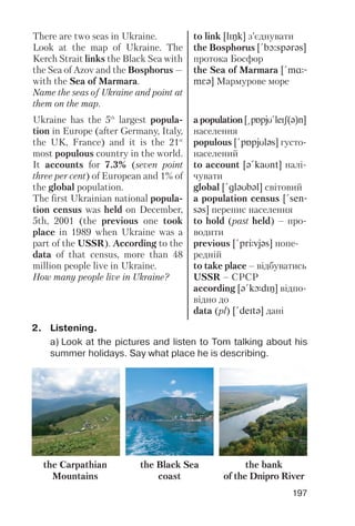197
There are two seas in Ukraine.
Look at the map of Ukraine. The
Kerch Strait links the Black Sea with
the Sea of Azov and the Bosphorus —
with the Sea of Marmara.
Name the seas of Ukraine and point at
them on the map.
Ukraine has the 5th
largest popula
tion in Europe (after Germany, Italy,
the UK, France) and it is the 21st
most populous country in the world.
It accounts for 7.3% (seven point
three per cent) of European and 1% of
the global population.
The first Ukrainian national popula
tion census was held on December,
5th, 2001 (the previous one took
place in 1989 when Ukraine was a
part of the USSR). According to the
data of that census, more than 48
million people live in Ukraine.
How many people live in Ukraine?
to link [lINk] з’єднувати
the Bosphorus [!bO:spqrqs]
протока Босфор
the Sea of Marmara [!mR-
mFq] Мармурове море
a population [@pPpjU!leIS(q)n]
населення
populous [!pPpjUlqs] густо
населений
to account [q!kaUnt] налі
чувати
global [!glqUbql] світовий
a population census [!sen-
sqs] перепис населення
to hold (past held) – про
водити
previous [!prJvjqs] попе
редній
to take place – відбуватись
USSR – СРСР
according [q!kLdIN] відпо
відно до
data (pl) [!deItq] дані
2. Listening.
a) Look at the pictures and listen to Tom talking about his
summer holidays. Say what place he is describing.
the Carpathian
Mountains
the Black Sea
coast
the bank
of the Dnipro River
 