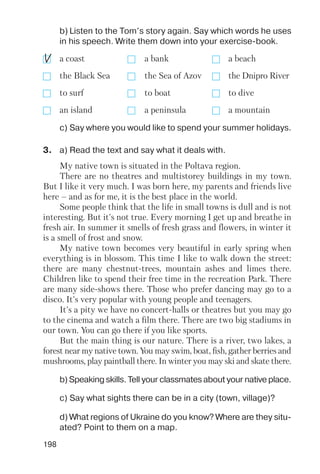 198
b) Listen to the Tom’s story again. Say which words he uses
in his speech. Write them down into your exercise book.
c) Say where you would like to spend your summer holidays.
a coast a bank a beach
the Black Sea the Sea of Azov the Dnipro River
to surf to boat to dive
an island a peninsula a mountain
b) Speaking skills. Tell your classmates about your native place.
c) Say what sights there can be in a city (town, village)?
d) What regions of Ukraine do you know? Where are they situ
ated? Point to them on a map.
My native town is situated in the Poltava region.
There are no theatres and multistorey buildings in my town.
But I like it very much. I was born here, my parents and friends live
here – and as for me, it is the best place in the world.
Some people think that the life in small towns is dull and is not
interesting. But it's not true. Every morning I get up and breathe in
fresh air. In summer it smells of fresh grass and flowers, in winter it
is a smell of frost and snow.
My native town becomes very beautiful in early spring when
everything is in blossom. This time I like to walk down the street:
there are many chestnut trees, mountain ashes and limes there.
Children like to spend their free time in the recreation Park. There
are many side shows there. Those who prefer dancing may go to a
disco. It's very popular with young people and teenagers.
It's a pity we have no concert halls or theatres but you may go
to the cinema and watch a film there. There are two big stadiums in
our town. You can go there if you like sports.
But the main thing is our nature. There is a river, two lakes, a
forest near my native town. You may swim, boat, fish, gather berries and
mushrooms, play paintball there. In winter you may ski and skate there.
3. a) Read the text and say what it deals with.
 