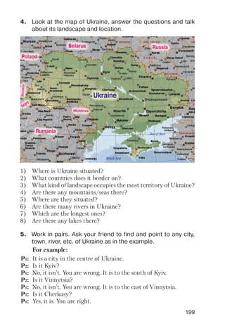 199
4. Look at the map of Ukraine, answer the questions and talk
about its landscape and location.
5. Work in pairs. Ask your friend to find and point to any city,
town, river, etc. of Ukraine as in the example.
1) Where is Ukraine situated?
2) What countries does it border on?
3) What kind of landscape occupies the most territory of Ukraine?
4) Are there any mountains/seas there?
5) Where are they situated?
6) Are there many rivers in Ukraine?
7) Which are the longest ones?
8) Are there any lakes there?
For example:
P1: It is a city in the centre of Ukraine.
P2: Is it Kyiv?
P1: No, it isn’t. You are wrong. It is to the south of Kyiv.
P2: Is it Vinnytsia?
P1: No, it isn’t. You are wrong. It is to the east of Vinnytsia.
P2: Is it Cherkasy?
P1: Yes, it is. You are right.
 