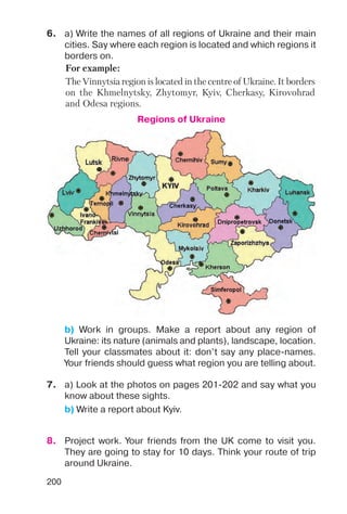 200
6. a) Write the names of all regions of Ukraine and their main
cities. Say where each region is located and which regions it
borders on.
7. a) Look at the photos on pages 201 202 and say what you
know about these sights.
b) Write a report about Kyiv.
8. Project work. Your friends from the UK come to visit you.
They are going to stay for 10 days. Think your route of trip
around Ukraine.
b) Work in groups. Make a report about any region of
Ukraine: its nature (animals and plants), landscape, location.
Tell your classmates about it: don’t say any place names.
Your friends should guess what region you are telling about.
Regions of Ukraine
For example:
The Vinnytsia region is located in the centre of Ukraine. It borders
on the Khmelnytsky, Zhytomyr, Kyiv, Cherkasy, Kirovohrad
and Odesa regions.
 