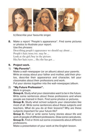 21
8. Make a report “People’s appearance”. Find some pictures
or photos to illustrate your report.
Use the phrases:
Describing people’s appearance we should say about ...
People’s hair/nose/etc. may be ...
Look at the girl/boy in the picture.
His/her hair/eyes ... He/she has got ...
b) Describe your favourite singer.
9. Project work.
1) “My Parents”.
Make a wall newspaper (or an album) about your parents.
Write an essay about your father and mother, add their pho
tos, describe their appearance and character, tell your
classmates about their professions and work.
Put your stories together into the wall newspaper/album.
2) “My Future Profession”.
Work in groups.
Group A. Study what your classmates want to be in the future.
Write some sentences about these professions and where
people are trained in them. Find some photos or pictures.
Group B. Study what school subjects your classmates like
most of all. Write some sentences about these subjects and
teachers. What do you do at their lessons? Why are these
subjects important for your future life?
Group C. Find or write some funny stories about life and
work of people of different professions. Draw some caricatures.
Group D. Find or think out some crosswords about different
professions.
Make a presentation of your work at the English lesson.
 