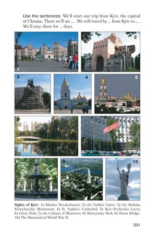 201
Use the sentences: We’ll start our trip from Kyiv, the capital
of Ukraine. There we’ll see ... . We will travel by ... from Kyiv to ... .
We’ll stay there for ... days.
1
2
3 4
6 7
108
5
9
Sights of Kyiv: 1) Maidan Nezalezhnosti; 2) the Golden Gates; 3) the Bohdan
Khmelnytsky Monument; 4) St. Sophia’s Cathedral; 5) Kyiv Pecherska Lavra;
6) Glory Park; 7) the Cabinet of Ministers; 8) Mariyinsky Park; 9) Paton Bridge;
10) The Memorial of World War II.
 