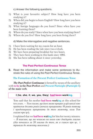 203
c) Answer the following questions.
d) Make the interrogative and negative sentences.
1) What is your favourite subject? How long have you been
studying it?
2) When did you begin to learn English? How long have you been
studying it?
3) What foreign languages do you learn? Since when have you
been learning them?
4) Where do you study? Since when have you been studying there?
5) Where do you live? How long have you been living there?
1) I have been waiting for my cousin for an hour.
2) He has been reading the tale since two o’clock.
3) We have been preparing breakfast for two hours.
4) They have been working in this bank since 1995.
5) She has been talking about it since yesterday.
The Past Perfect Continuous Tense
I (he, she, it, we, you, they) had been working.
The Past Perfect Continuous is formed by means of the auxiliary
verb to be in the Past Perfect and Present Participle (Participle I)
of the main verb.
The Formation of the Present Perfect Continuous Tense
2. Read the information and make some sentences to illu
strate the rules of using the Past Perfect Continuous Tense.
Tom said that his mother had been working at this school for
ten years. — Том сказав, що його мама працює у цій школі вже
протягом десяти років (почала працювати 10 років потому
і продовжувала працювати до того моменту, коли Том
сказав про це).
I explained that we had been waiting for him for twenty minutes.
— Я пояснив, що ми чекаємо на нього вже двадцять хвилин
(дія почалася за 20 хвилин до того, як я скаазв про це, і
тривала до моменту мовлення.)
 