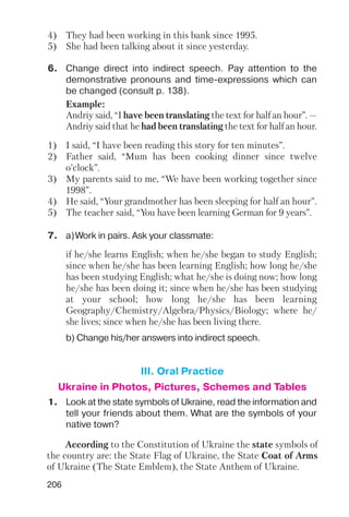 206
6. Change direct into indirect speech. Pay attention to the
demonstrative pronouns and time expressions which can
be changed (consult p. 138).
Example:
Andriy said, “I have been translating the text for half an hour”. —
Andriy said that he had been translating the text for half an hour.
1) I said, “I have been reading this story for ten minutes”.
2) Father said, “Mum has been cooking dinner since twelve
o’clock”.
3) My parents said to me, “We have been working together since
1998”.
4) He said, “Your grandmother has been sleeping for half an hour”.
5) The teacher said, “You have been learning German for 9 years”.
7. a)Work in pairs. Ask your classmate:
b) Change his/her answers into indirect speech.
if he/she learns English; when he/she began to study English;
since when he/she has been learning English; how long he/she
has been studying English; what he/she is doing now; how long
he/she has been doing it; since when he/she has been studying
at your school; how long he/she has been learning
Geography/Chemistry/Algebra/Physics/Biology; where he/
she lives; since when he/she has been living there.
4) They had been working in this bank since 1995.
5) She had been talking about it since yesterday.
1. Look at the state symbols of Ukraine, read the information and
tell your friends about them. What are the symbols of your
native town?
III. Oral Practice
Ukraine in Photos, Pictures, Schemes and Tables
According to the Constitution of Ukraine the state symbols of
the country are: the State Flag of Ukraine, the State Coat of Arms
of Ukraine (The State Emblem), the State Anthem of Ukraine.
 