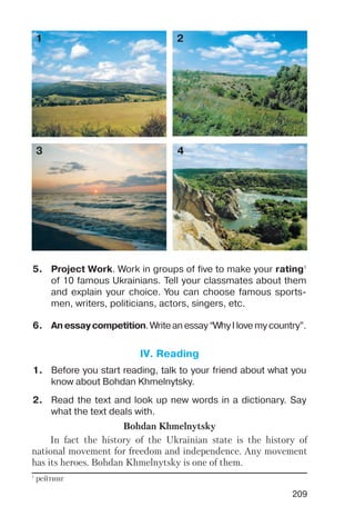 209
5. Project Work. Work in groups of five to make your rating1
of 10 famous Ukrainians. Tell your classmates about them
and explain your choice. You can choose famous sports
men, writers, politicians, actors, singers, etc.
6. Anessay competition. Write an essay “Why I love my country”.
1 2
3 4
1
рейтинг
1. Before you start reading, talk to your friend about what you
know about Bohdan Khmelnytsky.
2. Read the text and look up new words in a dictionary. Say
what the text deals with.
Bohdan Khmelnytsky
In fact the history of the Ukrainian state is the history of
national movement for freedom and independence. Any movement
has its heroes. Bohdan Khmelnytsky is one of them.
IV. Reading
 