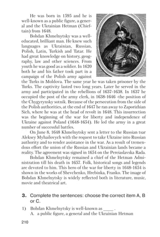 210
He was born in 1595 and he is
well known as a public figure, a gener
al and the Ukrainian Hetman (Chief
tain) from 1648.
Bohdan Khmelnytsky was a well
educated, brilliant man. He knew such
languages as Ukrainian, Russian,
Polish, Latin, Turkish and Tatar. He
had great knowledge on history, geog
raphy, law and other sciences. From
youth he was good as a soldier. In 1620
both he and his father took part in a
campaign of the Polish army against
the Turks in Moldova. The same year he was taken prisoner by the
Turks. The captivity lasted two long years. Later he served in the
army and participated in the rebellions of 1637 1638. In 1637 he
occupied the post of the army clerk, in 1638 1646 the position of
the Chygyrynsky sotnik. Because of the persecution from the side of
the Polish authorities, at the end of 1647 he ran away to Zaporizhian
Sich, where he was at the head of revolt in 1648. This insurrection
was the beginning of the war for liberty and independence of
Ukraine against Poland (1648 1654). He led the army in a great
number of successful battles.
On June 8, 1648 Khmelnytsky sent a letter to the Russian tsar
Aleksey Myhailovych with the request to take Ukraine into Russian
authority and to render assistance in the war. As a result of tremen
dous effort the union of the Russian and Ukrainian lands became a
reality. The agreement was signed in 1654 on the Pereiaslavska Rada.
Bohdan Khmelnytsky remained a chief of the Hetman Admi
nistration till his death in 1657. Folk, historical songs and legends
are devoted to him. This hero of the war for liberty in 1648 1654 is
shown in the works of Shevchenko, Hrebinka, Franko. The image of
Bohdan Khmelnytsky is widely reflected both in literature, music,
movie and theatrical art.
3. Complete the sentences: choose the correct item A, B
or C.
1) Bohdan Khmelnytsky is well known as ____ .
A. a public figure, a general and the Ukrainian Hetman
 