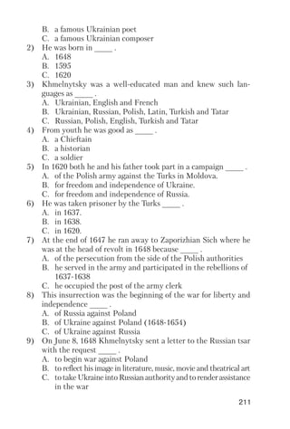 211
B. a famous Ukrainian poet
C. a famous Ukrainian composer
2) He was born in ____ .
A. 1648
B. 1595
C. 1620
3) Khmelnytsky was a well educated man and knew such lan
guages as ____ .
A. Ukrainian, English and French
B. Ukrainian, Russian, Polish, Latin, Turkish and Tatar
C. Russian, Polish, English, Turkish and Tatar
4) From youth he was good as ____ .
A. a Chieftain
B. a historian
C. a soldier
5) In 1620 both he and his father took part in a campaign ____ .
A. of the Polish army against the Turks in Moldova.
B. for freedom and independence of Ukraine.
C. for freedom and independence of Russia.
6) He was taken prisoner by the Turks ____ .
A. in 1637.
B. in 1638.
C. in 1620.
7) At the end of 1647 he ran away to Zaporizhian Sich where he
was at the head of revolt in 1648 because ____ .
A. of the persecution from the side of the Polish authorities
B. he served in the army and participated in the rebellions of
1637 1638
C. he occupied the post of the army clerk
8) This insurrection was the beginning of the war for liberty and
independence ____ .
A. of Russia against Poland
B. of Ukraine against Poland (1648 1654)
C. of Ukraine against Russia
9) On June 8, 1648 Khmelnytsky sent a letter to the Russian tsar
with the request ____ .
A. to begin war against Poland
B. to reflect his image in literature, music, movie and theatrical art
C. totakeUkraineintoRussianauthorityandtorenderassistance
in the war
 