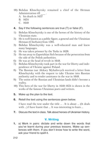 212
4. Say if the following sentences are true (T) or false (F).
1) Bohdan Khmelnytsky is one of the heroes of the history of the
Ukrainian state.
2) He is well known as a public figure, a general and the Ukrainian
Hetman (Chieftain) from 1595.
3) Bohdan Khmelnytsky was a well educated man and knew
many languages.
4) He was taken prisoner by the Turks in 1620.
5) He ran away to Zaporizhian Sich because of the persecution from
the side of the Polish authorities.
6) He was at the head of revolt in 1648.
7) Bohdan Khmelnytsky took part in the war for liberty and inde
pendence of Ukraine against Poland.
8) The Russian tsar Aleksey Myhailovych received a letter from
Khmelnytsky with the request to take Ukraine into Russian
authority and to render assistance in the war in 1648.
9) The union of the Russian and Ukrainian lands didn't become a
reality.
10) This hero of the war for liberty in 1648 1654 is shown in the
works of the famous Ukrainian poets and writers.
10) Bohdan Khmelnytsky remained a chief of the Hetman
Administration till ___ .
A. his death in 1657
B. 1654
C. 1648
I have read the text under the title ... . It is about ... (It deals
with ...) I have learnt that ... It was interesting to learn ...
6. Retell the text using the sentences given below.
7. Discuss the text in class. Talk about heroes of Ukrainian history.
5. Make up the plan to the text.
V. Writing
1. a) Work in pairs: dictate and write down the words that
you’ve learnt during your previous lessons. Make up sen
tences with them. If you don’t know how to write the word,
ask your friend to spell it.
 