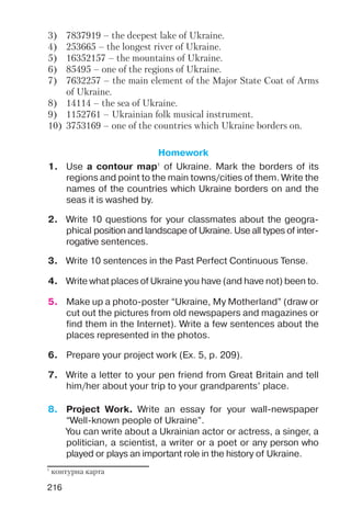 216
3) 7837919 – the deepest lake of Ukraine.
4) 253665 – the longest river of Ukraine.
5) 16352157 – the mountains of Ukraine.
6) 85495 – one of the regions of Ukraine.
7) 7632257 – the main element of the Major State Coat of Arms
of Ukraine.
8) 14114 – the sea of Ukraine.
9) 1152761 – Ukrainian folk musical instrument.
10) 3753169 – one of the countries which Ukraine borders on.
Homework
1. Use a contour map1
of Ukraine. Mark the borders of its
regions and point to the main towns/cities of them. Write the
names of the countries which Ukraine borders on and the
seas it is washed by.
2. Write 10 questions for your classmates about the geogra
phical position and landscape of Ukraine. Use all types of inter
rogative sentences.
3. Write 10 sentences in the Past Perfect Continuous Tense.
4. Write what places of Ukraine you have (and have not) been to.
7. Write a letter to your pen friend from Great Britain and tell
him/her about your trip to your grandparents’ place.
6. Prepare your project work (Ex. 5, p. 209).
5. Make up a photo poster “Ukraine, My Motherland” (draw or
cut out the pictures from old newspapers and magazines or
find them in the Internet). Write a few sentences about the
places represented in the photos.
8. Project Work. Write an essay for your wall newspaper
“Well known people of Ukraine”.
You can write about a Ukrainian actor or actress, a singer, a
politician, a scientist, a writer or a poet or any person who
played or plays an important role in the history of Ukraine.
1
контурна карта
 